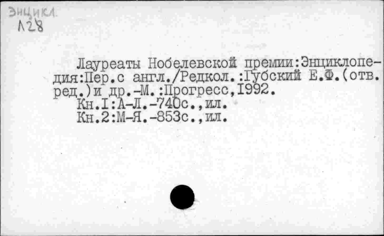 ﻿ЭНЦИКЛ
Лауреаты Нобелевской премии:Энциклопе-дия:Пер.с англ./Редкол.:Губский Е.Ф.Сотв. ред.)и др.-М.:Прогресс,1992.
Кн.1:А-Л.-740с.,ил.
Кн.2:М-Я.-853с.,ил.